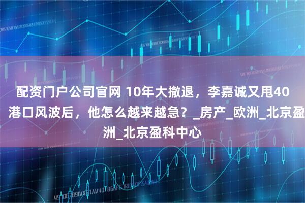 配资门户公司官网 10年大撤退，李嘉诚又甩400套房，港口风波后，他怎么越来越急？_房产_欧洲_北京盈科中心