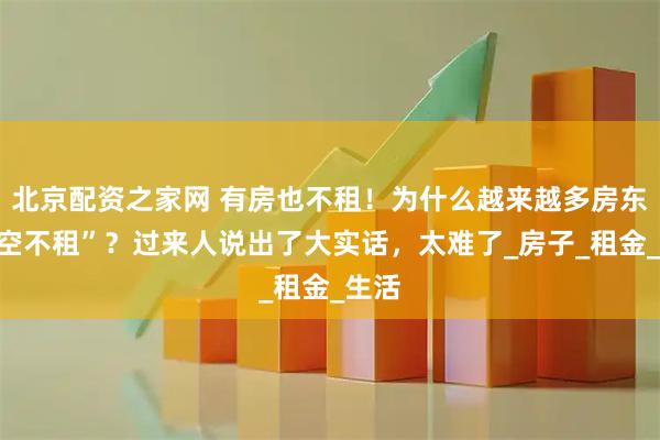 北京配资之家网 有房也不租！为什么越来越多房东“宁空不租”？过来人说出了大实话，太难了_房子_租金_生活
