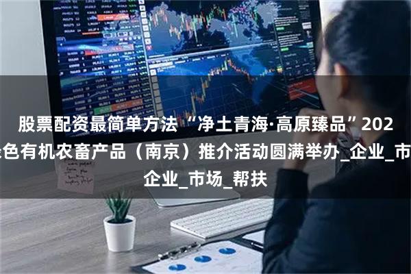 股票配资最简单方法 “净土青海·高原臻品”2025西宁绿色有机农畜产品（南京）推介活动圆满举办_企业_市场_帮扶