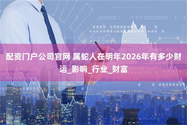 配资门户公司官网 属蛇人在明年2026年有多少财运_影响_行业_财富