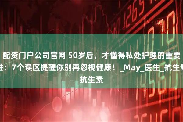 配资门户公司官网 50岁后，才懂得私处护理的重要性：7个误区提醒你别再忽视健康！_May_医生_抗生素