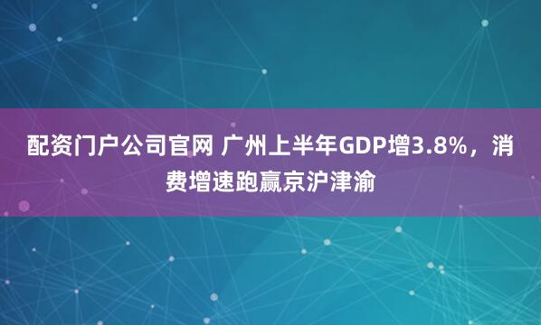 配资门户公司官网 广州上半年GDP增3.8%，消费增速跑赢京沪津渝