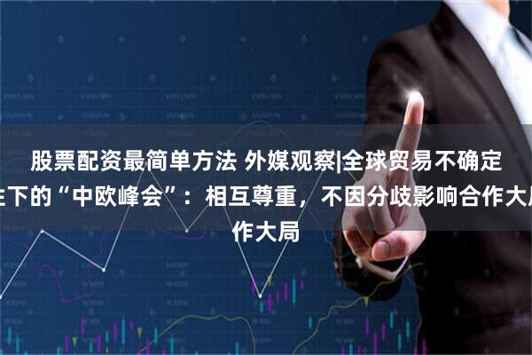 股票配资最简单方法 外媒观察|全球贸易不确定性下的“中欧峰会”：相互尊重，不因分歧影响合作大局
