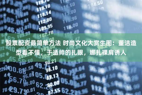 股票配资最简单方法 时尚文化大赏生图：董洁造型看不懂，于适帅的扎眼，娜扎裸肩诱人