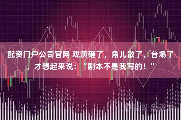 配资门户公司官网 戏演砸了，角儿散了，台塌了，才想起来说：“剧本不是我写的！”
