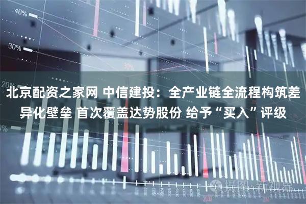 北京配资之家网 中信建投：全产业链全流程构筑差异化壁垒 首次覆盖达势股份 给予“买入”评级